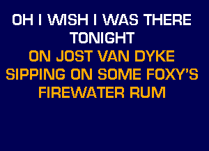 OH I WISH I WAS THERE
TONIGHT
0N JUST VAN DYKE
SIPPING ON SOME FOXWS
FIREWATER RUM