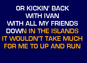 0R KICKIM BACK
WITH IVAN
WITH ALL MY FRIENDS
DOWN IN THE ISLANDS
IT WOULDN'T TAKE MUCH
FOR ME TO UP AND RUN