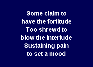 Some claim to
have the fortitude
Too shrewd to

blow the interlude
Sustaining pain
to set a mood