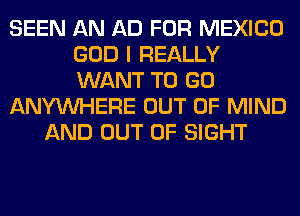 SEEN AN AD FOR MEXICO
GOD I REALLY
WANT TO GO

ANYMIHERE OUT OF MIND

AND OUT OF SIGHT