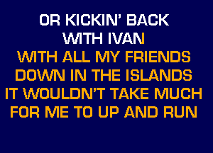 0R KICKIM BACK
WITH IVAN
WITH ALL MY FRIENDS
DOWN IN THE ISLANDS
IT WOULDN'T TAKE MUCH
FOR ME TO UP AND RUN