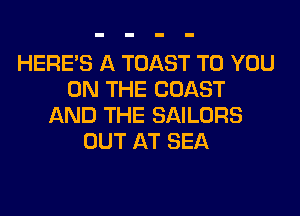 HERES A TOAST TO YOU
ON THE COAST
AND THE SAILORS
OUT AT SEA