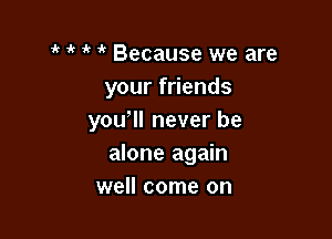 1' Because we are
your friends

yowll never be
alone again
well come on