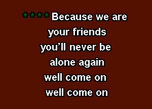 Because we are
your friends
you ll never be

alone again
well come on
well come on