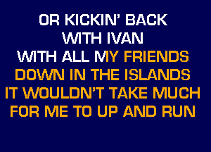 0R KICKIM BACK
WITH IVAN
WITH ALL MY FRIENDS
DOWN IN THE ISLANDS
IT WOULDN'T TAKE MUCH
FOR ME TO UP AND RUN