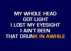 MY WHOLE HEAD
GOT LIGHT
I LOST MY EYESIGHT
I AIN'T BEEN
THAT DRUNK IN AWHILE