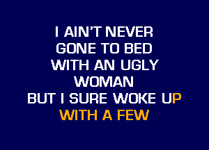 I AIN'T NEVER
GONE TO BED
WITH AN UGLY
WOMAN
BUT I SURE WOKE UP
WITH A FEW