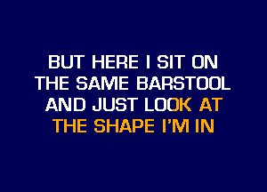 BUT HERE I SIT ON
THE SAME BARSTUOL
AND JUST LOOK AT
THE SHAPE I'M IN