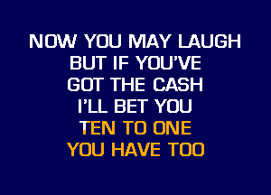 NOW YOU MAY LAUGH
BUT IF YOU'VE
GOT THE CASH

I'LL BET YOU
TEN TO ONE
YOU HAVE TOO