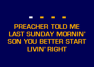 PREACHER TOLD ME
LAST SUNDAY MORNIN'
SON YOU BETTER START

LIVIN' RIGHT