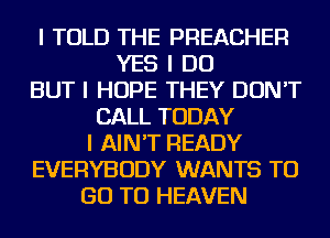 I TOLD THE PREACHER
YES I DO
BUT I HOPE THEY DON'T
CALL TODAY
I AIN'T READY
EVERYBODY WANTS TO
GO TO HEAVEN