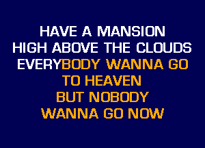 HAVE A MANSION
HIGH ABOVE THE CLOUDS
EVERYBODY WANNA GO
TO HEAVEN
BUT NOBODY
WANNA GO NOW