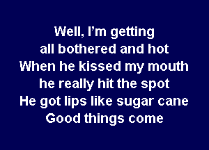 Well, Pm getting
all bothered and hot
When he kissed my mouth
he really hit the spot
He got lips like sugar cane
Good things come