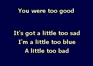 You were too good

It's got a little too sad
I'm a little too blue
A little too bad