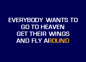 EVERYBODY WANTS TO
GO TO HEAVEN
GET THEIR WINGS
AND FLY AROUND