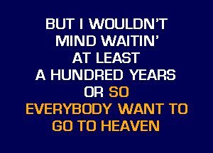 BUT I WOULDN'T
MIND WAITIN'
AT LEAST
A HUNDRED YEARS
OR 50
EVERYBODY WANT TO
GO TO HEAVEN