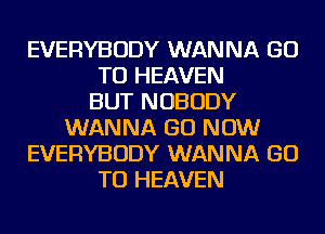 EVERYBODY WANNA GO
TO HEAVEN
BUT NOBODY
WANNA GO NOW
EVERYBODY WANNA GO
TO HEAVEN