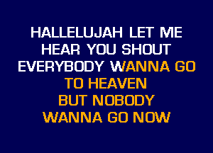 HALLELUJAH LET ME
HEAR YOU SHOUT
EVERYBODY WANNA GO
TO HEAVEN
BUT NOBODY
WANNA GO NOW