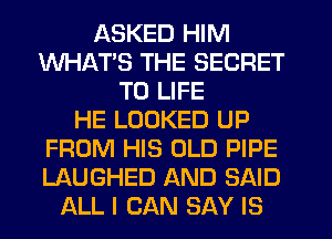 LKSKED HIM
WHATS THE SECRET
T0 LIFE
HE LOOKED UP
FROM HIS OLD PIPE
LAUGHED AND SAID
ALL I CAN SAY IS