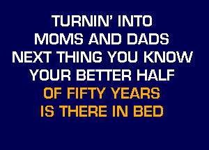 TURNIN' INTO
MOMS AND DADS
NEXT THING YOU KNOW
YOUR BETTER HALF
OF FIFTY YEARS
IS THERE IN BED