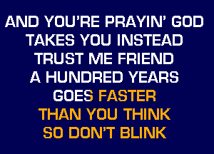 AND YOU'RE PRAYIN' GOD
TAKES YOU INSTEAD
TRUST ME FRIEND
A HUNDRED YEARS
GOES FASTER
THAN YOU THINK
SO DON'T BLINK