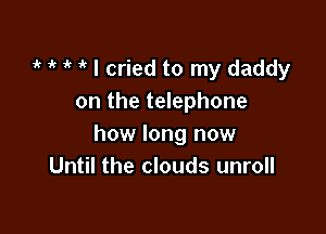 i' '  1k I cried to my daddy
on the telephone

how long now
Until the clouds unroll
