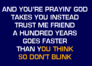 AND YOU'RE PRAYIN' GOD
TAKES YOU INSTEAD
TRUST ME FRIEND
A HUNDRED YEARS
GOES FASTER
THAN YOU THINK
SO DON'T BLINK