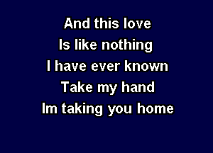 And this love
ls like nothing
I have ever known

Take my hand
Im taking you home