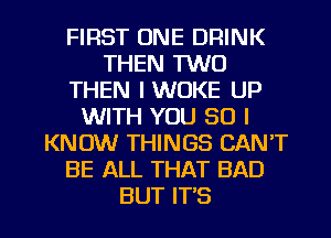 FIRST ONE DRINK
THEN 1W0
THEN IWOKE UP
WITH YOU SO I
KNOW THINGS CAN'T
BE ALL THAT BAD

BUT IT'S l