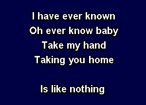 I have ever known
Oh ever know baby
Take my hand
Taking you home

Is like nothing