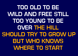 T00 OLD TO BE
WILD AND FREE STILL
T00 YOUNG TO BE
OVER THE HILL
SHOULD TRY TO GROW UP
BUT WHO KNOWS
WHERE TO START