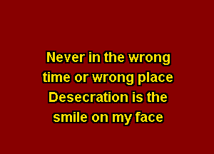 Never in the wrong

time or wrong place
Desecration is the
smile on my face