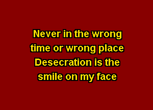 Never in the wrong
time or wrong place

Desecration is the
smile on my face