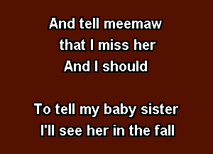 And tell meemaw
that I miss her
And I should

To tell my baby sister
I'll see her in the fall