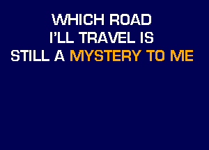 WHICH ROAD
I'LL TRAVEL IS
STILL A MYSTERY TO ME
