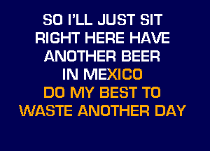 SO I'LL JUST SIT
RIGHT HERE HAVE
ANOTHER BEER
IN MEXICO
DO MY BEST TO
WASTE ANOTHER DAY