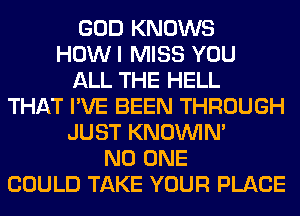 GOD KNOWS
HOWI MISS YOU
ALL THE HELL
THAT I'VE BEEN THROUGH
JUST KNOUVIN'
NO ONE
COULD TAKE YOUR PLACE