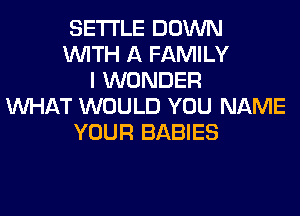 SETTLE DOWN
WITH A FAMILY
I WONDER
WHAT WOULD YOU NAME
YOUR BABIES