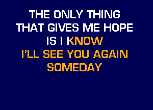 THE ONLY THING
THAT GIVES ME HOPE
IS I KNOW
I'LL SEE YOU AGAIN
SOMEDAY