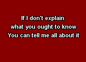 If I don't explain
what you ought to know

You can tell me all about it