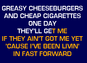 GREASY CHEESEBURGERS
AND CHEAP CIGARETTES
ONE DAY
THEY'LL GET ME
IF THEY AIN'T GOT ME YET
'CAUSE I'VE BEEN LIVIN'
IN FAST FORWARD