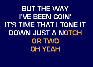 BUT THE WAY
I'VE BEEN GOIN'

ITS TIME THAT I TONE IT
DOWN JUST A NOTCH
OR TWO
OH YEAH