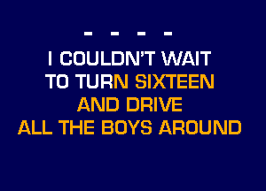 I COULDN'T WAIT
TO TURN SIXTEEN
AND DRIVE
ALL THE BOYS AROUND
