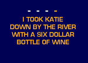 I TOOK KATIE
DOWN BY THE RIVER
WTH A SIX DOLLAR

BOTI'LE OF MINE