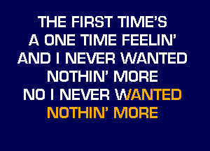 THE FIRST TIMES
A ONE TIME FEELIM
AND I NEVER WANTED
NOTHIN' MORE
NO I NEVER WANTED
NOTHIN' MORE