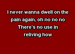 I never wanna dwell on the
pain again, oh no no no

There's no use in
reliving now