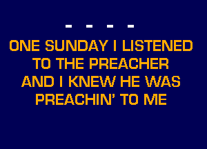 ONE SUNDAY I LISTENED
TO THE PREACHER
AND I KNEW HE WAS
PREACHIN' TO ME