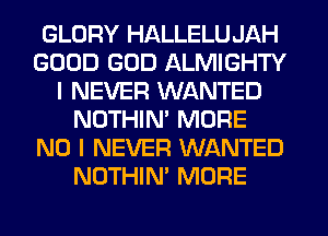 GLORY HALLELU JAH
GOOD GOD ALMIGHTY
I NEVER WANTED
NOTHIM MORE
NO I NEVER WANTED
NOTHIN' MORE