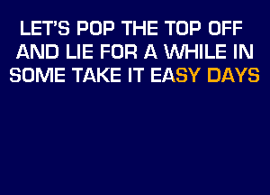 LET'S POP THE TOP OFF
AND LIE FOR A WHILE IN
SOME TAKE IT EASY DAYS