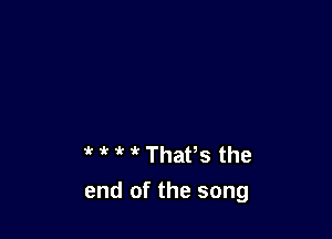 ' 1'? '( Thafs the
end of the song